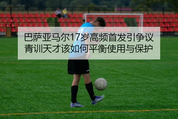 巴萨亚马尔17岁高频首发引争议 青训天才该如何平衡使用与保护