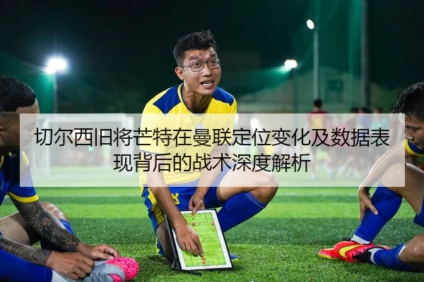 切尔西旧将芒特在曼联定位变化及数据表现背后的战术深度解析